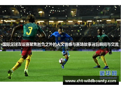 国际足球友谊赛聚焦胜负之外的人文情感与赛场故事背后瞬间与交流