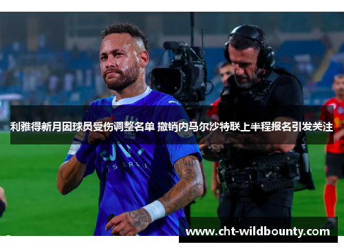 利雅得新月因球员受伤调整名单 撤销内马尔沙特联上半程报名引发关注