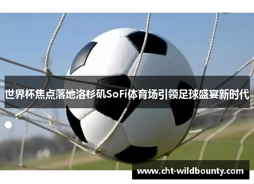 世界杯焦点落地洛杉矶SoFi体育场引领足球盛宴新时代