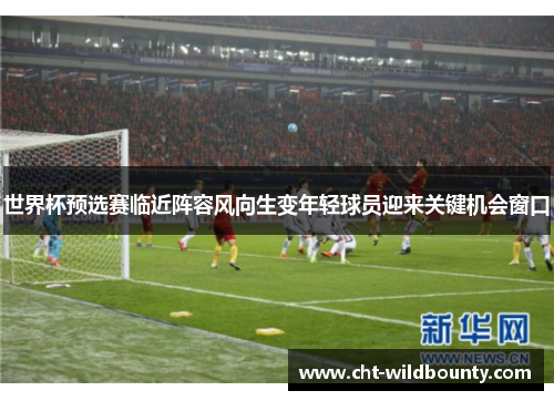 世界杯预选赛临近阵容风向生变年轻球员迎来关键机会窗口